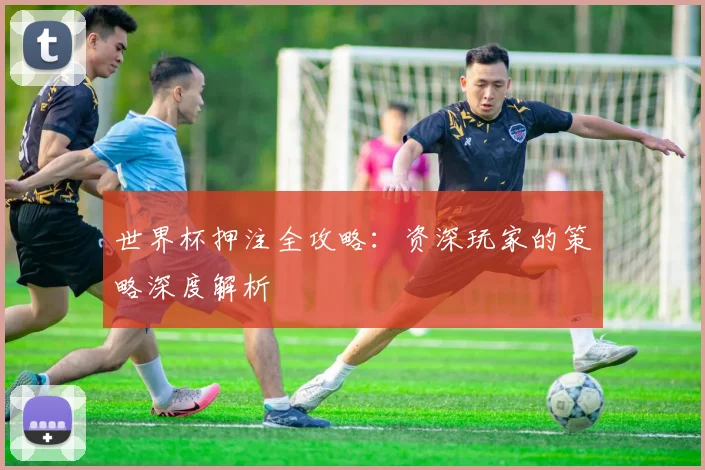 世界杯押注全攻略:资深玩家的策略深度解析