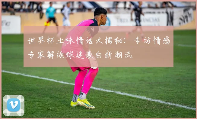 世界杯土味情话大揭秘：专访情感专家解读球迷表白新潮流