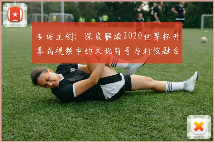专访主创:深度解读2020世界杯开幕式视频中的文化符号与科技融合