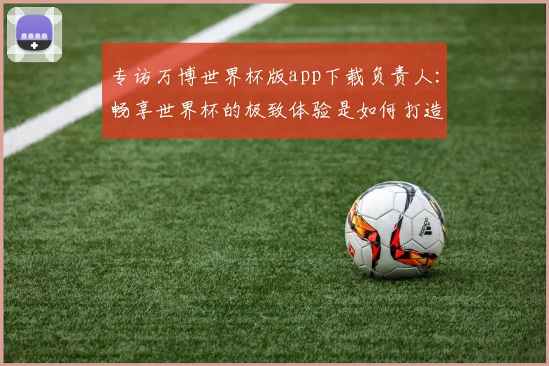 专访万博世界杯版app下载负责人：畅享世界杯的极致体验是如何打造的