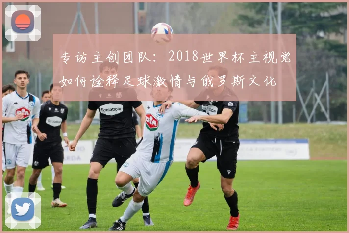 专访主创团队:2018世界杯主视觉如何诠释足球激情与俄罗斯文化