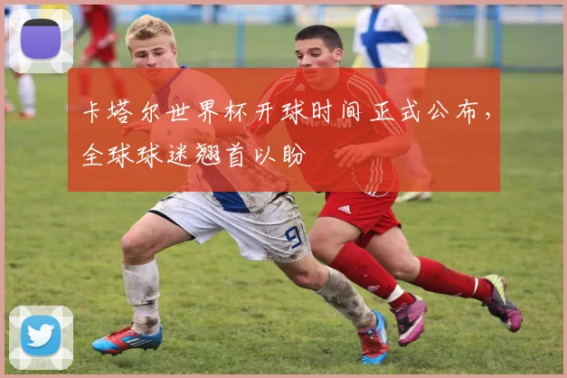 卡塔尔世界杯开球时间正式公布，全球球迷翘首以盼