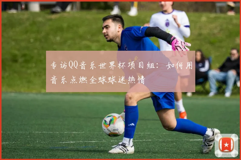 专访QQ音乐世界杯项目组:如何用音乐点燃全球球迷热情
