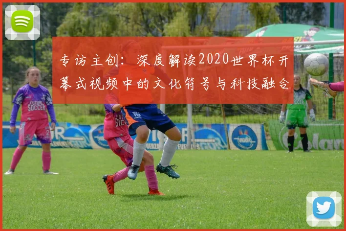 专访主创:深度解读2020世界杯开幕式视频中的文化符号与科技融合