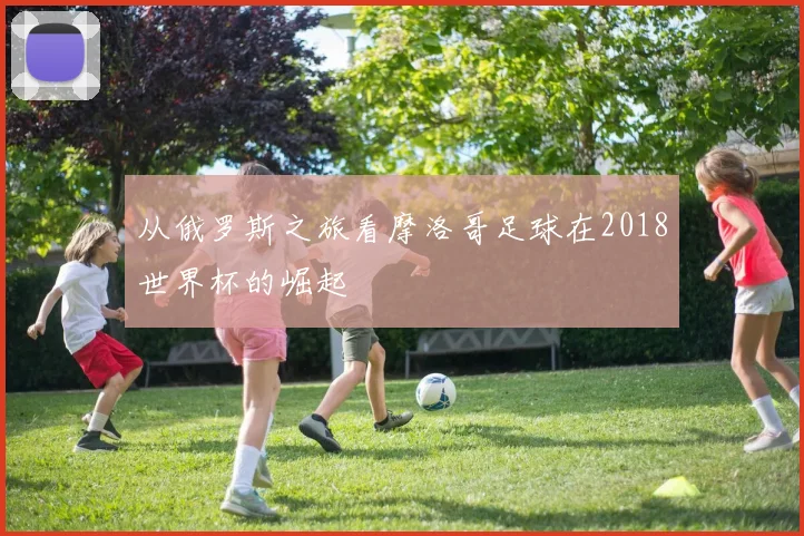 从俄罗斯之旅看摩洛哥足球在2018世界杯的崛起