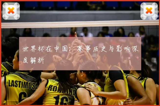 世界杯在中国:赛事历史与影响深度解析