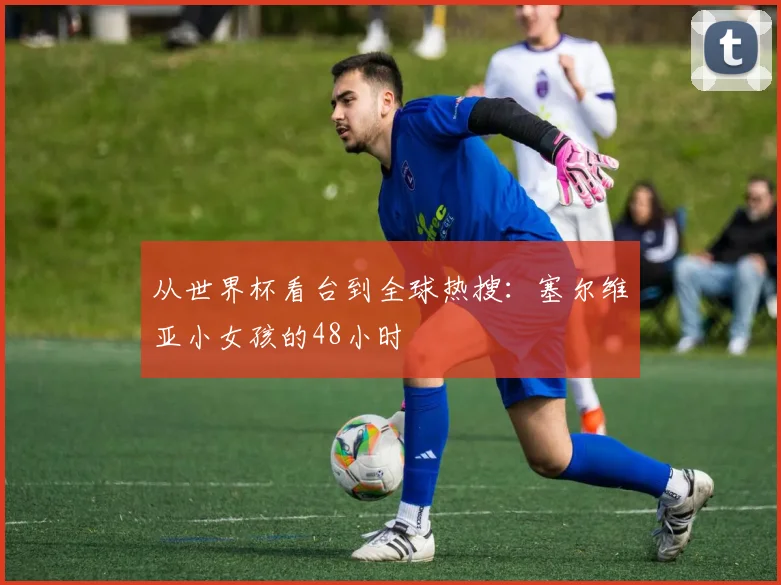 从世界杯看台到全球热搜:塞尔维亚小女孩的48小时