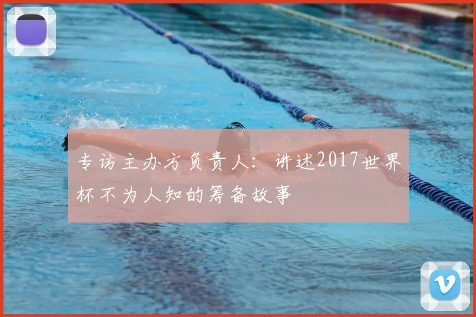 专访主办方负责人:讲述2017世界杯不为人知的筹备故事