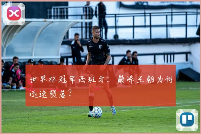 世界杯冠军西班牙:巅峰王朝为何迅速陨落?