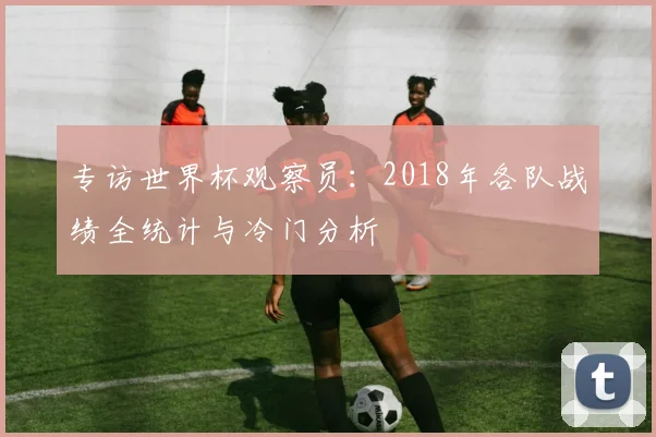 专访世界杯观察员:2018年各队战绩全统计与冷门分析