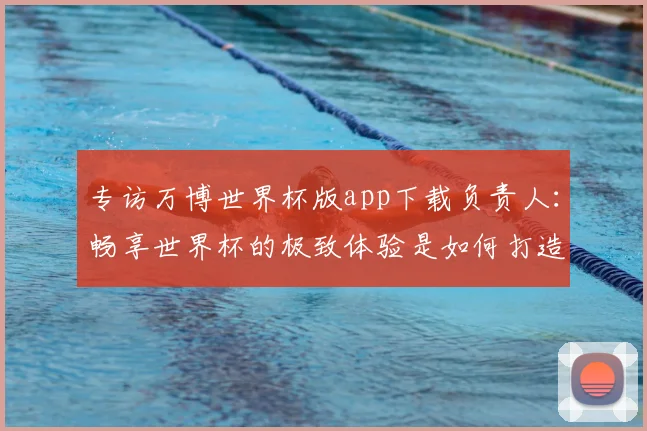 专访万博世界杯版app下载负责人：畅享世界杯的极致体验是如何打造的