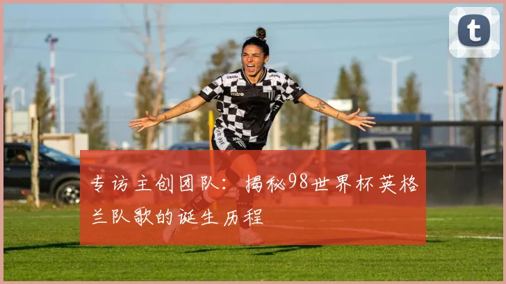 专访主创团队:揭秘98世界杯英格兰队歌的诞生历程