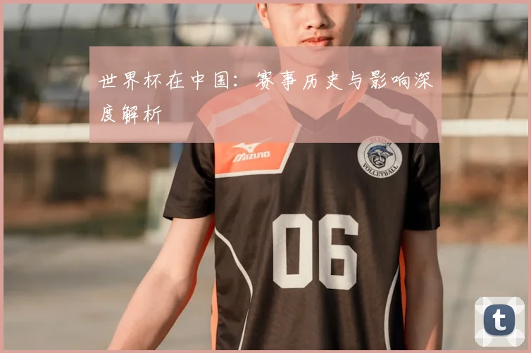 世界杯在中国:赛事历史与影响深度解析
