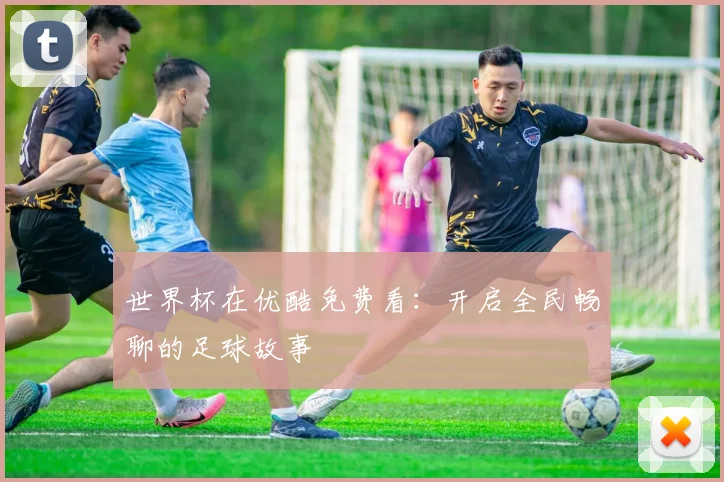 世界杯在优酷免费看:开启全民畅聊的足球故事