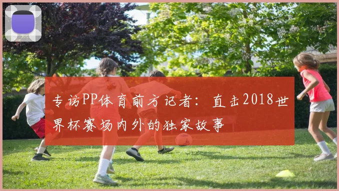 专访PP体育前方记者:直击2018世界杯赛场内外的独家故事