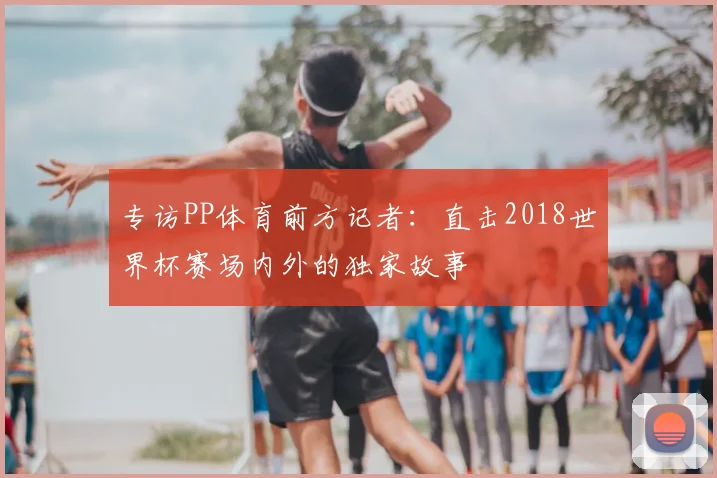 专访PP体育前方记者:直击2018世界杯赛场内外的独家故事