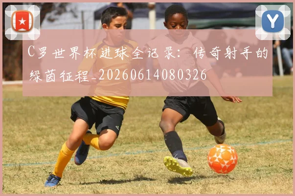 C罗世界杯进球全记录：传奇射手的绿茵征程_20260614080326