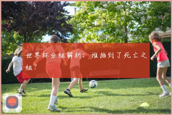 世界杯分组解析：谁抽到了死亡之组？