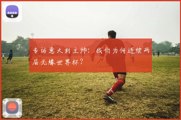 专访意大利主帅：我们为何连续两届无缘世界杯？